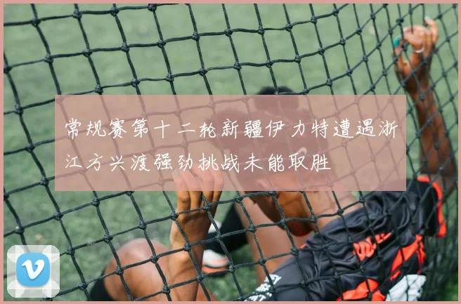 常规赛第十二轮新疆伊力特遭遇浙江方兴渡强劲挑战未能取胜