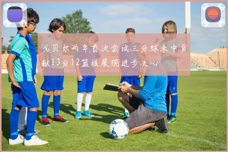 戈贝尔两年首次尝试三分球未中贡献13分12篮板展现进步决心
