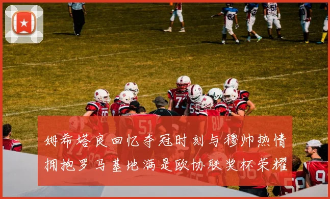 姆希塔良回忆夺冠时刻与穆帅热情拥抱罗马基地满是欧协联奖杯荣耀