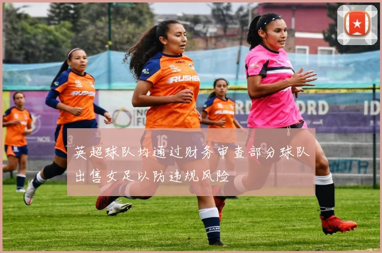 英超球队均通过财务审查部分球队出售女足以防违规风险