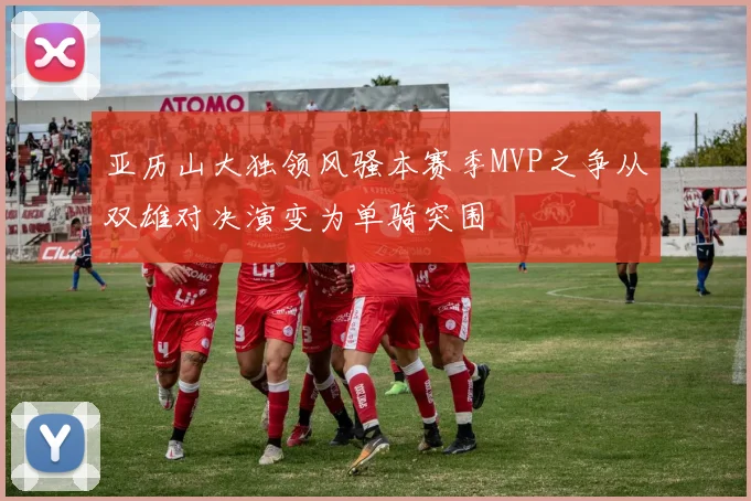 亚历山大独领风骚本赛季MVP之争从双雄对决演变为单骑突围