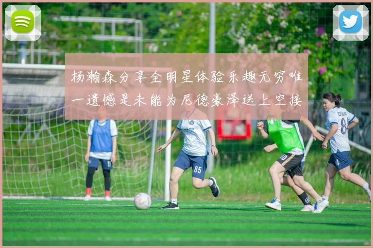 杨瀚森分享全明星体验乐趣无穷唯一遗憾是未能为尼德豪泽送上空接助攻