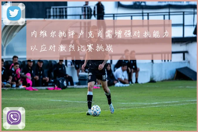 内维尔批评卢克肖需增强对抗能力以应对激烈比赛挑战