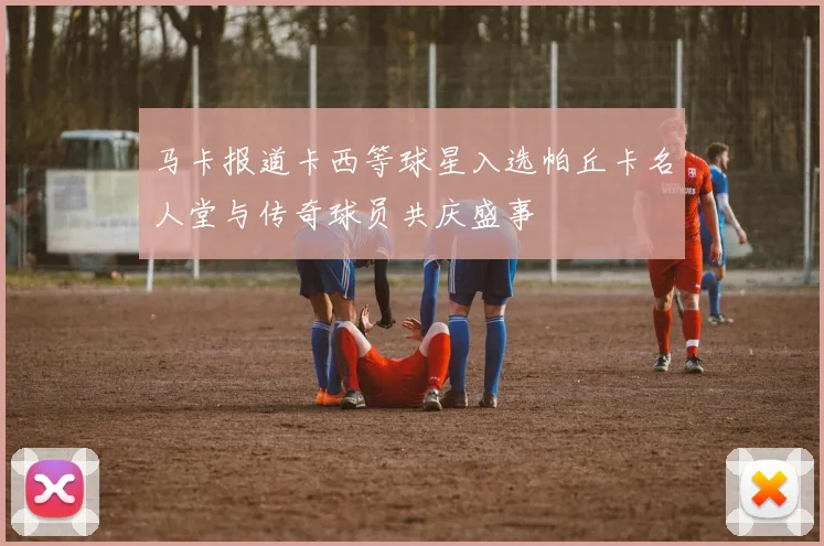 马卡报道卡西等球星入选帕丘卡名人堂与传奇球员共庆盛事