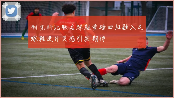 耐克科比联名球鞋重磅回归融入足球鞋设计灵感引发期待