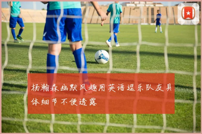杨瀚森幽默风趣用英语逗乐队友具体细节不便透露
