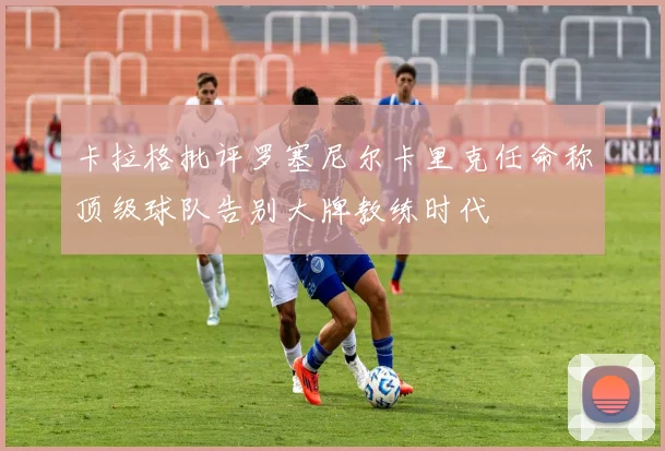 卡拉格批评罗塞尼尔卡里克任命称顶级球队告别大牌教练时代