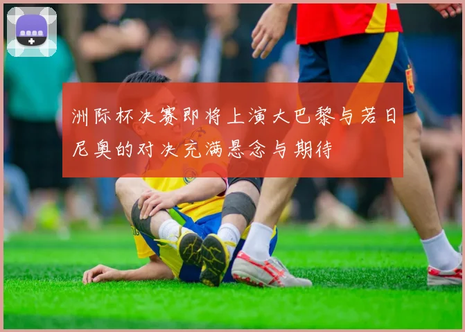 洲际杯决赛即将上演大巴黎与若日尼奥的对决充满悬念与期待