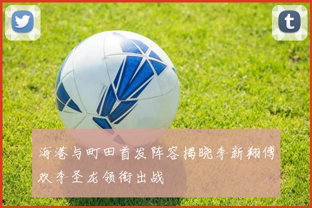 海港与町田首发阵容揭晓李新翔傅欢李圣龙领衔出战