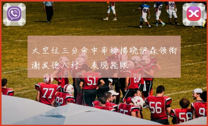 大空位三分命中率榜揭晓伊森领衔谢泼德八村塁表现抢眼