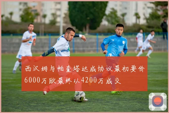 西汉姆与帕奎塔达成协议最初要价6000万欧最终以4200万成交