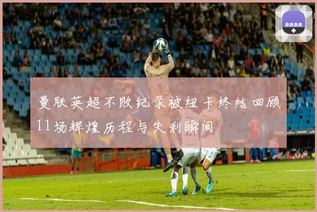 曼联英超不败纪录被纽卡终结回顾11场辉煌历程与失利瞬间