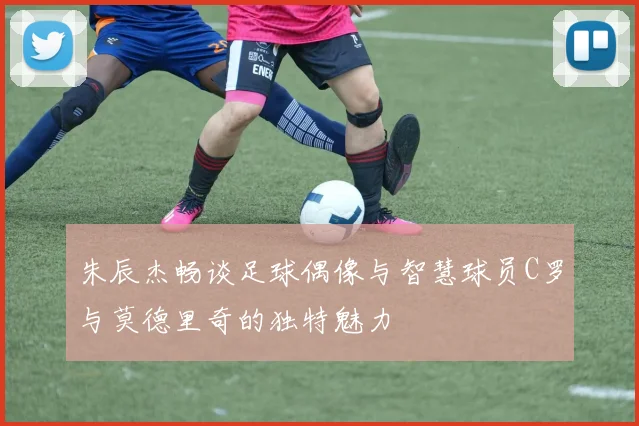 朱辰杰畅谈足球偶像与智慧球员C罗与莫德里奇的独特魅力