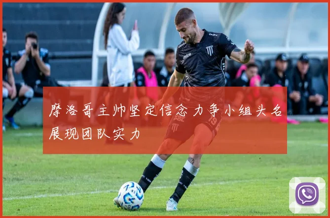摩洛哥主帅坚定信念力争小组头名展现团队实力