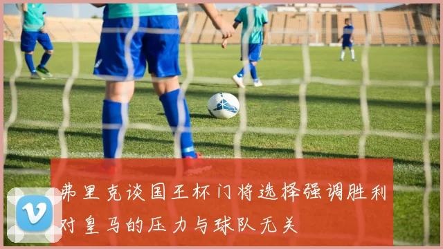 弗里克谈国王杯门将选择强调胜利对皇马的压力与球队无关