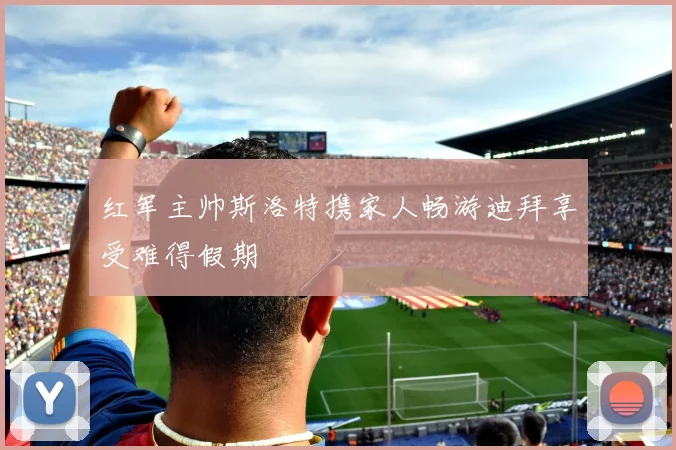 红军主帅斯洛特携家人畅游迪拜享受难得假期