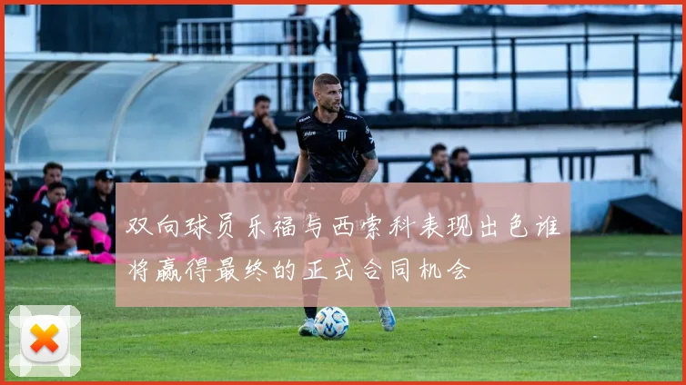 双向球员乐福与西索科表现出色谁将赢得最终的正式合同机会