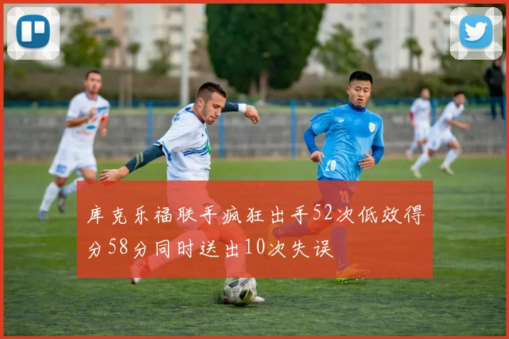 库克乐福联手疯狂出手52次低效得分58分同时送出10次失误