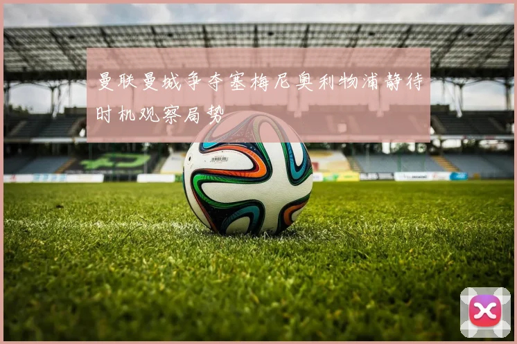 曼联曼城争夺塞梅尼奥利物浦静待时机观察局势