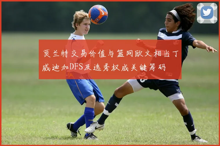 莫兰特交易价值与篮网欧文相当丁威迪加DFS及选秀权成关键筹码