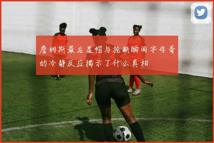 詹姆斯最后盖帽与抢断瞬间字母哥的冷静反应揭示了什么真相