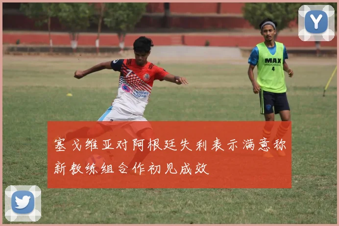 塞戈维亚对阿根廷失利表示满意称新教练组合作初见成效