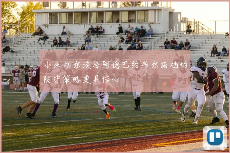 小米切尔谈与阿德巴约韦尔搭档的防守策略更具信心