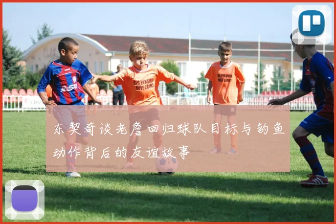 东契奇谈老詹回归球队目标与钓鱼动作背后的友谊故事