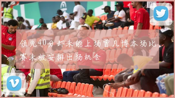 领先40分却未能上场曾凡博本场比赛未被安排出场机会