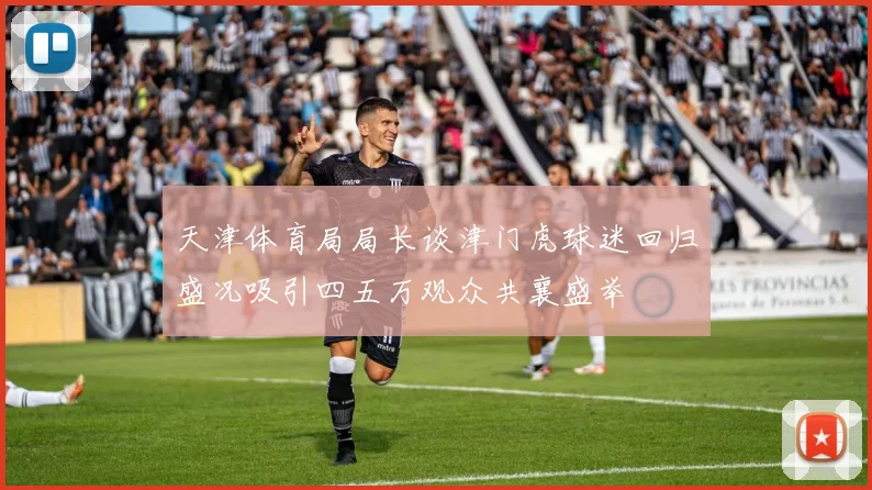天津体育局局长谈津门虎球迷回归盛况吸引四五万观众共襄盛举