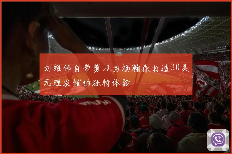刘维伟自带剪刀为杨瀚森打造30美元理发馆的独特体验