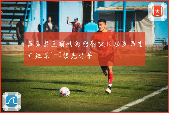 苏莱禁区前精彩兜射破门助罗马首开纪录1-0领先对手